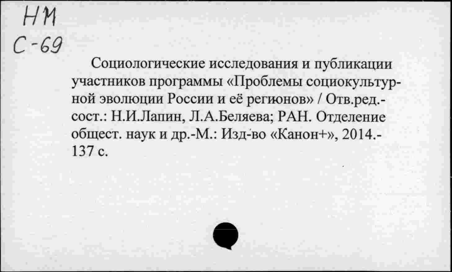 ﻿С-69
Социологические исследования и публикации участников программы «Проблемы социокультурной эволюции России и её регионов» / Отв.ред.-сост.: Н.И.Лапин, Л.А.Беляева; РАН. Отделение общест. наук и др.-М.: Изд-во «Канон+», 2014.-137 с.